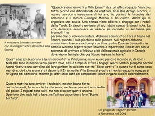 Un gruppo di "ragazzi" tornato
a Nonantola nel 2001
“Quando siamo arrivati a Villa Emma” dice un altro ragazzo “mancava
tutto perché era abbandonata da vent’anni. Così Don Arrigo Beccari, il
nostro parroco e insegnante di lettere, ha portato le brandine del
seminario e il medico Giuseppe Moreali ci ha curato. Anche qui si
organizza una scuola. Una stanza viene adibita a sinagoga con i rotoli
della Torah. In seguito arrivano gli aiuti dalle comunità israelitiche. La
vita sembrava cominciare ad essere più normale: ci sentivamo più
tranquilli tra
persone che ci volevano aiutare. Abbiamo cominciato a fare il bagno nel
Panaro, quando il sole picchiava sulla pianura. Noi ragazzi abbiamo
cominciato a lavorare nei campi con il mezzadro Ernesto Leonardi e in
cambio avevamo le patate per l’inverno e imparavamo il mestiere con la
speranza di arrivare ai kibbuz, cioè delle aziende agricole in Israele
dove vivono famiglie che gestiscono insieme le terre.”
Il mezzadro Ernesto Leonardi
con due ragazzi ebrei davanti a Villa
Emma
Questi ragazzi sembrano essersi ambientati a Villa Emma, ma un nuovo pericolo incombe su di loro: i
tedeschi sono in marcia verso questa zona, così è tempo di rifare i bagagli. Molti bambini piangono perché
hanno ricevuto una cartolina dai loro genitori in cui c’era scritto “Sono partito” e questo tutti sanno cosa
vuol dire, cioè che erano stati deportati. In un notte Villa Emma si svuota e trenta ragazzi e ragazze si
rifugiano nel seminario, mentre gli altri nelle case dei compaesani, dove vengono accolti calorosamente.
Questa mattina sono arrivati i tedeschi, ma non hanno fatto
rastrellamenti, forse anche loro lo sanno, ma hanno paura di una rivolta
del paese. I ragazzi sono salvi, ma non si sa per quanto ancora.
Speriamo che vada tutto bene, nell’attesa auguriamo a loro “Buona
fortuna!”.
 