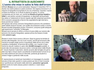 IL RITRATTISTA DI AUSCHWITZ
L'uomo che mise in salvo le foto dell'orrore
Wilhelm Brasse era un uomo esemplare. Nacque il 3 dicembre 1917 a
Żywiec da madre polacca e padre austriaco. Da ragazzo lavorava in un
negozio di fotografia di proprietà di una zia a Katowice. Quando i nazisti
invasero la Polonia, lui si rifiutò di aderire al regime. Fu prima
imprigionato per tre mesi, poi, poiché si rifiutava di giurare fedeltà a
Hitler e osò perfino cercare di espatriare, fu deportato ad Auschwitz.
Qui ebbe un trattamento di favore rispetto agli altri prigionieri perché le
SS lo avevano assegnato a fare le foto segnaletiche agli internati e
forse perché era “ariano”.
All’ingresso del campo venivano fotografate le persone che sarebbero
state adibite al lavoro forzato, non quelle che andavano subito a morire.
Brasse dovette fotografare anche i minorenni, compresi quelli sottoposti
agli esperimenti "scientifici" di Mengele.
Brasse cercò sempre di offrire un tozzo di pane della sua razione alle
persone che doveva fotografare, spesso prima che fossero inviate
nelle camere a gas.
Brasse è morto l’anno scorso a 94 anni. Dopo la guerra ha tentato di
tornare alla fotografia, ma non è più riuscito, perché gli tornavano alla
mente le immagini degli uomini e soprattutto delle donne che è stato
costretto a fotografare. Al termine del conflitto, con i nazisti in fuga,
rischiò la vita per mettere in salvo oltre 40.000 immagini scattate, in
modo tale che servissero da prova contro i criminali autori della Shoah.
E’ vissuto facendo il salumiere, stando accanto alla famiglia che gli ha
dato due figli e cinque nipoti e accettando di testimoniare l’orrore di cui
era stato testimone nel corso di interviste, portando gli studenti a
visitare il lager e parlando nelle scuole.
E’ sopravvissuto ai nazisti per trasmetterci un messaggio di umanità:
cercare di fare tutto quanto in nostro potere per fare sì che l’umanità
non sprofondi più nel baratro dello sterminio, prevenire i genocidi,
lottare contro le nostre stesse pulsioni violente e i nostri stessi
pregiudizi.
 