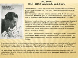 GINO BARTALI
1914 – 2000: Il campione che salvò gli ebrei
Gino Bartali, nato a Firenze nel 1914, è stato un famoso campione di ciclismo,
vincitore di tre Giri d’Italia (nel 1936, 1937 e 1946) e due Tour de France (nel
1938 e 1948).
Dopo l'occupazione tedesca in Italia nel settembre 1943, Bartali - che era un
corriere della Resistenza - giocò un ruolo molto importante nel salvataggio degli
ebrei da parte della Delegazione per l’assistenza agli immigrati (DELASEM).
Bartali, che per allenarsi era noto coprire grandi distanze, trasportava documenti
falsi nel manubrio e nella sella della sua bicicletta, e poi li consegnava alle
famiglie dei perseguitati tra Firenze e Assisi. Quando veniva fermato e perquisito,
chiedeva espressamente che la bicicletta non venisse toccata, giustificandosi
dicendo che le diverse parti del mezzo erano state attentamente calibrate per
ottenere la massima velocità.
Sono diverse le testimonianze dell’opera di salvataggio di Bartali. Prima tra tutte
quella diGiulia Donati, una donna fiorentina che dal 1974 vive in Israele, a cui
Gino consegnò personalmente i documenti falsificati che salvarono tutta la sua
famiglia.
Un altro testimone, Renzo Ventura, ha dichiarato che, durante l’occupazione nazista, sua madre Marcella Frankenthal
Ventura aveva ricevuto documenti falsi dalle mani di Bartali, portati loro dal ciclista per conto della rete DELASEM.
Ricercato dalla polizia fascista, Bartali sfollò a Città di Castello, dove rimase cinque mesi, nascosto da parenti e amici.
Con la sua azione, Bartali ha contribuito al salvataggio di 800 persone fra il settembre 1943 e il giugno 1944. Già
medaglia d’oro al merito civile nel 2005, Gino Bartali è stato riconosciuto come Giusto tra le Nazioni da Yad Vashem il
23 settembre 2013.
 