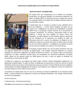 Ανακοίνωση της Σχολής Σαχέτι για την απώλεια του Γιώργου Μπίζου
Αγαπητή κοινότητα της Σχολής Σαχέτι,
Με μεγάλη λύπη σας ενημερώνουμε για το θάνατο του δικηγόρου
George Bizos, του ιδρυτικού προέδρου του Διοικητικού Συμβουλίου, και
φίλου της Σχολής SAHETI. Οι προσευχές μας και οι σκέψεις μας είναι με
την οικογένεια Μπίζου την περίοδο αυτή της θλίψης. Μακάρι η ψυχή του
να αναπαυθεί εν ειρήνη.
Η Σχολή Σαχέτι είχε το προνόμιο ως σχολείο να έχει ωφεληθεί από τη
ζωή ενός ανθρώπου, ο οποίος έδωσε απλόχερα τον χρόνο και την
ενέργειά του, συμβάλλοντας τα μέγιστα στη διαμόρφωση της Σχολής
SAHETI όπως τη γνωρίζουμε σήμερα, δίνοντάς της τη δυνατότητα να
«Στοχεύσει υψηλότερα». Ως κοινότητα, πορευτήκαμε δίπλα σε έναν
άνθρωπο, ο οποίος έχει γίνει σύμβολο του αγώνα ενάντια στο
Απαρτχάιντ, στη Νότια Αφρική. Ως ένα σπουδαίο πρότυπο, αγωνίστηκε
για την ελευθερία και τη δικαιοσύνη και ανέδειξε τις αξίες του
Ελληνισμού μέσα από τις αρετές του σεβασμού, του θάρρους και του
καθήκοντος, ακόμη και με προσωπικό κόστος. Οι Έλληνες έχουν μια λέξη
για αυτό, και λέγεται «φιλότιμο» - μεταφράζεται στα αγγλικά ως αγάπη
για την τιμή και το αίσθημα του «ανήκειν» στην κοινότητά μας.
Ο δικηγόρος Γιώργος Μπίζος πριν από 47 χρόνια αποτέλεσε έναν από
τους αρχικούς οραματιστές και ιδρυτές της Σχολής Σαχέτι, στην συνέχεια υπηρέτησε αδιάκοπα ως ο πρώτος
πρόεδρος του διοικητικού συμβουλίου για σχεδόν 20 χρόνια και κατόπιν ως τιμώμενο μέλος της διοικητικού
συμβουλίου του Σαχέτι. Αποτέλεσε σύνηθες μέλος στις συνεδριάσεις του Διοικητικού Συμβουλίου της Σχολής
Σαχέτι, καθώς και στις σχολικές εορτές για πολλά χρόνια, έως ότου η υγεία του άρχισε να επηρεάζει την
κινητικότητά του από τα μέσα του 2018.
Το πάθος και η πορεία του- για πολλούς στην Σχολή Σαχέτι, «Πάππου Γιώργου»-διαμόρφωσε καθοριστικά τον
χαρακτήρα της Σχολής Σαχέτι. Τα σοφά του λόγια, το παράδειγμα της προσωπικής του ζωής και η θετική του φύση
αποτέλεσαν έμπνευση για όλους και θα παραμείνουν μαζί μας για πάντα. Ο Γιώργος Μπιζός ήταν ένας περήφανος
οικογενειάρχης, ένα άνθρωποςθαρραλέος και ακέραιος, ένας άνθρωπος που ενσάρκωσε το ρητό του Σωκράτη ότι
«Δεν έχει σημασία το να ζεις, αλλά το να ζεις σωστά».
Η οικογένεια της Σχολής Σαχέτι είχε την τιμή και το προνόμιο να πορευτεί παράλληλα με τον δικηγόρο Γιώργο
Μπίζο, ο οποίος αποτέλεσε την ενσάρκωση των λέξεων του Μεγάλου Αλεξάνδρου: «Δεν υπάρχει τίποτα αδύνατο
για αυτόν που προσπαθεί».
Αιωνία η μνήμη του.
Κ. Warwick Taylor - Εκτελεστικός διευθυντής
(Μετάφραση της ανακοίνωσης της Σχολής Σαχέτι στα αγγλικά)
 