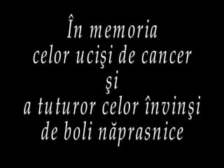 În memoria celor ucişi de cancer şi a tuturor celor învinşi de boli năprasnice 