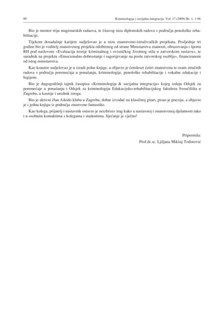 80 Kriminologija i socijalna integracija. Vol. 17 (2009) Br. 1, 1-96
Bio je mentor triju magistarskih radaova, te čitavog niza diplomskih radova s područja penološke reha-
bilitacije.
Tijekom dosadašnje karijere sudjelovao je u nizu znanstveno-istraživačkih projekata. Posljednje tri
godine bio je voditelj znanstvenog projekta odobrenog od strane Ministarstva znanosti, obrazovanja i športa
RH pod naslovom «Evaluacija teorije kriminalnog i ovisničkog životnog stila u zatvorskom sustavu≈, te
suradnik na projektu «Emocionalno dobrostanje i sagorijevanje na poslu zatvorskog osoblja≈, financiranom
od istog ministarstva.
Kao koautor sudjelovao je u izradi jedne knjige, a objavio je četrdeset četiri znanstvena te osam stručnih
radova s područja poremećaja u ponašanju, kriminologije, penološke rehabilitacije i vokalne edukacije i
higijene.
Bio je dugogodišnji tajnik časopisa «Kriminologija & socijalna integracija≈ kojeg izdaju Odsjek za
poremećaje u ponašanju i Odsjek za kriminologiju Edukacijsko-rehabilitacijskog fakulteta Sveučilišta u
Zagrebu, a kasnije i urednik istoga.
Bio je aktivni član Aikido kluba u Zagrebu, dobar izvođač na klasičnoj gitari, pisao je poeziju, a objavio
je i jednu knjigu iz područja znastvene fantastike.
Kao kolega, prijatelj i nastavnik ostavio je neizbrisiv trag kako u nastavnoj i znanstvenoj djelatnosti tako
i u osobnim kontaktima s kolegama i studentima. Sjećanje je vječno!
Pripremila:
Prof.dr.sc. Ljiljana Mikšaj Todorović
 