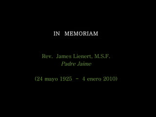 IN  MEMORIAM Rev.  James Lienert, M.S.F. Padre Jaime (24 mayo 1925  -  4 enero 2010) 28 enero 2010 [email_address] 