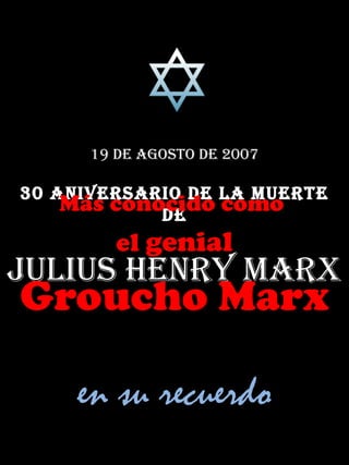 19 de agosto de 2007

30 aniversario de la muerte
    Más conocido como
            de
         el genial
Julius Henry marx
Groucho Marx

     en su recuerdo
 