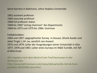 Seine Karriere in Baltimore, Johns Hopkins Universität:
1962 assistant professor
1966 associate professor
1968 full professor status
1968 bis 1969 “acting chairman” des Departments
1969 bis 1973 und 1979 bis 1984: chairman
Feldaktivitäten:
1964 und 1967: epigraphischer Survey in Assuan, Gharb Aswân und
Jebel Tingâr (‫تنقار‬ ‫,جبل‬ westlich von Aswan)
1972 und 1974: Leiter der Ausgrabungen seiner Universität in Gîza
1977, 1978 und 1981: Leiter eines Surveys im Wâdi Ṭumilât, mit Tell
el-Mas’chuṭa
Alle Angaben nach dem Nachruf von Fred Rasmussen in der
Baltimore Sun,
http://www.baltimoresun.com/news/obituaries/bs-md-ob-hans-
goedicke-20150306-story.html
 