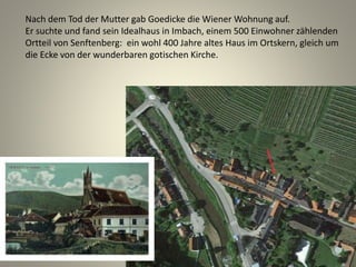 Nach dem Tod der Mutter gab Goedicke die Wiener Wohnung auf.
Er suchte und fand sein Idealhaus in Imbach, einem 500 Einwohner zählenden
Ortteil von Senftenberg: ein wohl 400 Jahre altes Haus im Ortskern, gleich um
die Ecke von der wunderbaren gotischen Kirche.
 