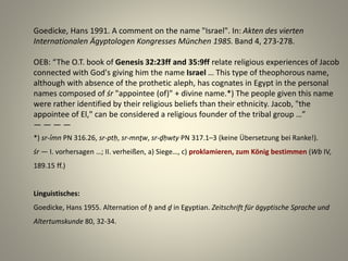 Goedicke, Hans 1991. A comment on the name "Israel". In: Akten des vierten
Internationalen Ägyptologen Kongresses München 1985. Band 4, 273-278.
OEB: “The O.T. book of Genesis 32:23ff and 35:9ff relate religious experiences of Jacob
connected with God's giving him the name Israel … This type of theophorous name,
although with absence of the prothetic aleph, has cognates in Egypt in the personal
names composed of śr "appointee (of)" + divine name.*) The people given this name
were rather identified by their religious beliefs than their ethnicity. Jacob, "the
appointee of El," can be considered a religious founder of the tribal group …”
— — — —
*) sr-ỉmn PN 316.26, sr-ptḥ, sr-mnṯw, sr-ḏḥwty PN 317.1–3 (keine Übersetzung bei Ranke!).
śr — I. vorhersagen …; II. verheißen, a) Siege…, c) proklamieren, zum König bestimmen (Wb IV,
189.15 ff.)
Linguistisches:
Goedicke, Hans 1955. Alternation of ḫ and ḏ in Egyptian. Zeitschrift für ägyptische Sprache und
Altertumskunde 80, 32-34.
 
