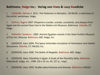 Baltimore, Halgo Inc.: Verlag von Hans & Lucy Goedicke
1 CHESHIRE, Wendy A. 2011. The Ptolemies in Memphis, 130-80 BC: a testimony of
the artists' workshops. Halgo.
2 SCHULZ, Regine 2007. Khepereru-scarabs: scarabs, scaraboids, and plaques from
Egypt and the ancient Near East in the Walters Art Museum, Baltimore. Oakville, CT:
Halgo.
3 HODJASH, Svetlana I. 2005. Ancient Egyptian vessels in the State Pushkin Museum
of Fine Art, Moscow. Baltimore, MD: Halgo, Inc.
4 GOEDICKE, Hans 2004. The Speos Artemidos inscription of Hatshepsut and related
discussions. Oakville, CT: HALGO, Inc.
5 GOEDICKE, Hans 2000. The Battle of Megiddo. Baltimore, MD: Halgo.
6 GOEDICKE, Hans, Pi(ankh)y in Egypt. A Study of the Pi(ankh)y Stela, Baltimore
(Maryland): Halgo, Inc., 1998. (20 x 25 cm; XII, 227 p., map).
7 GOEDICKE, Hans 1995. Studies about Kamose and Ahmose. Baltimore: HALGO.
 