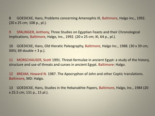 8 GOEDICKE, Hans, Problems concerning Amenophis III, Baltimore, Halgo Inc., 1992.
(20 x 25 cm; 108 p., pl.).
9 SPALINGER, Anthony, Three Studies on Egyptian Feasts and their Chronological
Implications, Baltimore, Halgo, Inc., 1992. (20 x 25 cm; XI, 64 p., pl.).
10 GOEDICKE, Hans, Old Hieratic Paleography, Baltimore, Halgo Inc., 1988. (30 x 39 cm;
XXIV, 69 double + 3 p.).
11 MORSCHAUSER, Scott 1991. Threat-formulae in ancient Egypt: a study of the history,
structure and use of threats and curses in ancient Egypt. Baltimore: Halgo.
12 BREAM, Howard N. 1987. The Apocryphon of John and other Coptic translations.
Baltimore, MD: Halgo.
13 GOEDICKE, Hans, Studies in the Hekanakhte Papers, Baltimore, Halgo, Inc., 1984 (20
x 25.5 cm; 131 p., 15 pl.).
 