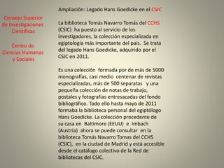 Ampliación: Legado Hans Goedicke en el CSIC
La biblioteca Tomás Navarro Tomás del CCHS
(CSIC) ha puesto al servicio de los
investigadores, la colección especializada en
egiptología más importante del país. Se trata
del legado Hans Goedicke, adquirido por el
CSIC en 2011.
Es una colección formada por de más de 5000
monografías, casi medio centenar de revistas
especializadas, más de 500 separatas y una
pequeña colección de notas de trabajo,
postales y fotografías entresacadas del fondo
bibliográfico. Todo ello hasta mayo de 2011
formaba la biblioteca personal del egiptólogo
Hans Goedicke. La colección procedente de
su casa en Baltimore (EEUU) e Imbach
(Austria) ahora se puede consultar en la
biblioteca Tomás Navarro Tomas del CCHS
(CSIC), en la ciudad de Madrid y está accesible
desde el catálogo colectivo de la Red de
bibliotecas del CSIC.
Consejo Superior
de Investigaciones
Científicas
Centro de
Ciencias Humanas
y Sociales
 