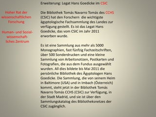 Erweiterung: Legat Hans Goedicke im CSIC
Die Bibliothek Tomás Navarro Tomás des CCHS
(CSIC) hat den Forschern die wichtigste
ägyptologische Fachsammlung des Landes zur
verfügung gestellt. Es ist das Legat Hans
Goedicke, das vom CSIC im Jahr 2011
erworben wurde.
Es ist eine Sammlung aus mehr als 5000
Monographien, fast fünfzig Fachzeitschriften,
über 500 Sonderdrucken und eine kleine
Sammlung von Arbeitsnotizen, Postkarten und
Fotografien, die aus dem Fundus ausgewählt
wurden. All dies bildete bis Mai 2011 die
persönliche Bibliothek des Ägyptologen Hans
Goedicke. Die Sammlung, die von seinem Heim
in Baltimore (USA) und in Imbach (Österreich)
kommt, steht jetzt in der Bibliothek Tomás
Navarro Tomás CCHS (CSIC) zur Verfügung, in
der Stadt Madrid, und sie ist über den
Sammlungskatalog des Bibliotheksnetzes der
CSIC zugänglich.
Hoher Rat der
wissenschaftlichen
Forschung
Human- und Sozial-
wissenschaft-
liches Zentrum
 