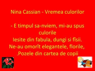 Nina Cassian - Vremea culorilor
- E timpul sa-nviem, mi-au spus
culorile
Iesite din fabula, dungi si fîsii.
Ne-au omorît elegantele, florile,
Pozele din cartea de copii.
 