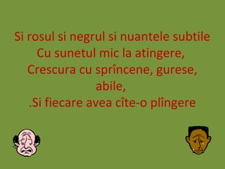 Si rosul si negrul si nuantele subtile
Cu sunetul mic la atingere,
Crescura cu sprîncene, gurese,
abile,
Si fiecare avea cîte-o plîngere.
 