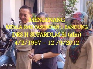 By Ista
MENGENANG
KEPALA SMK PASUNDAN 1 BANDUNG
DRS H SUPARDI,M.Si (alm)
4/2/1957 – 12 /9/2012
 