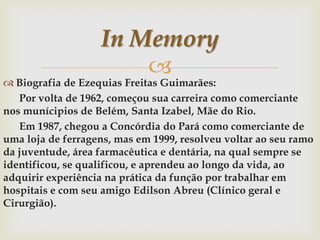 In Memory


 Biografia de Ezequias Freitas Guimarães:
Por volta de 1962, começou sua carreira como comerciante
nos munícipios de Belém, Santa Izabel, Mãe do Rio.
Em 1987, chegou a Concórdia do Pará como comerciante de
uma loja de ferragens, mas em 1999, resolveu voltar ao seu ramo
da juventude, área farmacêutica e dentária, na qual sempre se
identificou, se qualificou, e aprendeu ao longo da vida, ao
adquirir experiência na prática da função por trabalhar em
hospitais e com seu amigo Edilson Abreu (Clínico geral e
Cirurgião).

 