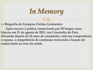 In Memory


 Biografia de Ezequias Freitas Guimarães:
Após exercer a prática comerciante por 50 longos anos,
faleceu em 21 de agosto de 2011, em Concórdia do Pará,
deixando depois de 52 anos de casamento, com sua companheira
e esposa, a competência de continuar exercendo a função de
comerciante na área da saúde.

 