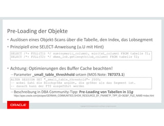 Pre-Loading der Objekte
• Auslösen eines Objekt-Scans über die Tabelle, den Index, das Lobsegment
• Prinzipiell eine SELECT-Anweisung (u.U mit Hint)
SELECT /*+ FULL(T1) */ sum(numeric_column), min(txt_column) FROM tabelle T1;
SELECT /*+ FULL(T2) */ dbms_lob.getlength(lob_column) FROM tabelle T2;
Copyright © 2014 Oracle and/or its affiliates. All rights reserved.
• Achtung: Optimierungen des Buffer Cache beachten!
– Parameter _small_table_threshhold setzen (MOS Note: 787373.1)
– Beschreibung in DBA Community-Tipp: Pre-Loading von Tabellen in 11g
https://apex.oracle.com/pls/apex/GERMAN_COMMUNITIES.SHOW_RESOURCE_BY_FNAME?P_TIPP_ID=362&P_FILE_NAME=index.html
ALTER SESSION SET "_small_table_threshold"= 2000;
-- wobei Zahl die Blockgröße angibt, die größer als das Segment ist.
-- danach kann der FTS ausgeführt werden
 