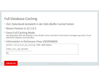 Full Database Caching
• Ziel: Datenbank komplett in der SGA (Buffer Cache) halten
• Neues Feature in 12.1.0.2
• Force Full Caching Mode
Die Datenbank lädt alle Objekte in den Buffer Cache und hält sie dort (keine Auslagerung mehr). Auch
NOCACHE-Objekte sind betroffen.
Copyright © 2014 Oracle and/or its affiliates. All rights reserved.
NOCACHE-Objekte sind betroffen.
• Information in Dictionary View V$DATABASE
SELECT force_full_db_caching FROM V$DATABASE;
FORCE_FULL_DB_CACHING
-------------------------
NO
 