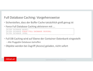 Full Database Caching: Vorgehensweise
• Sicherstellen, dass der Buffer Cache tatsächlich groß genug ist
• Force Full Database Caching aktivieren mit ...
ALTER DATABASE MOUNT;
ALTER DATABASE FORCE FULL DATABASE CACHING;
ALTER DATABASE OPEN;
Copyright © 2014 Oracle and/or its affiliates. All rights reserved.
• Full DB Caching wird auf Ebene der Container-Datenbank eingestellt
– Alle Pluggable Databases betroffen
• Objekte werden bei Zugriff (Access) geladen, nicht sofort
 