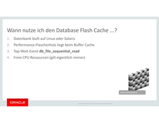 Wann nutze ich den Database Flash Cache ...?
1. Datenbank läuft auf Linux oder Solaris
2. Performance-Flaschenhals liegt beim Buffer Cache
3. Top-Wait-Event db_file_sequential_read
4. Freie CPU Ressourcen (gilt eigentlich immer)
Copyright © 2014 Oracle and/or its affiliates. All rights reserved.
Flash Cache (Level 2)
 
