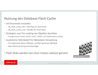 Nutzung des Database Flash Cache
• Init-Parameter einstellen
– db_flash_cache_file = {OS-Pfad zur Flash Disk}
– db_flash_cache_size = {Größe der Flash Disk}
• Strategien zum Pre-Loading von Objekten beachten
– Storage Klausel FLASH_CACHE { KEEP | NONE } auf Tabellenebene setzbar
Copyright © 2014 Oracle and/or its affiliates. All rights reserved.
Storage Klausel FLASH_CACHE { KEEP | NONE } auf Tabellenebene setzbar
• Zusätzlicher SGA-Bedarf für Metadaten-Verwaltung
– Pro Datenbank-Block 100 Byte; auf RAC-Systemen 200 Byte
– Beim Memory-Sizing berücksichtigen
• Flash Disks werden von einer Instanz exklusiv genutzt
Flash Cache (Level 2)
 