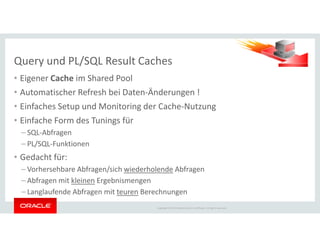 • Eigener Cache im Shared Pool
• Automatischer Refresh bei Daten-Änderungen !
• Einfaches Setup und Monitoring der Cache-Nutzung
• Einfache Form des Tunings für
Query und PL/SQL Result Caches
Copyright © 2014 Oracle and/or its affiliates. All rights reserved.
• Einfache Form des Tunings für
– SQL-Abfragen
– PL/SQL-Funktionen
• Gedacht für:
– Vorhersehbare Abfragen/sich wiederholende Abfragen
– Abfragen mit kleinen Ergebnismengen
– Langlaufende Abfragen mit teuren Berechnungen
 