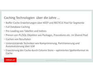 Caching Technologien über die Jahre ...
• Buffer Cache Erweiterungen über KEEP und RECYCLE Pool für Segmente
• Full Database Caching
• Pre-Loading von Tabellen und Indizes
• Pinnen von PL/SQL Objekten wie Packages, Procedures etc. im Shared Pool
Copyright © 2014 Oracle and/or its affiliates. All rights reserved.
• Pinnen von PL/SQL Objekten wie Packages, Procedures etc. im Shared Pool
• Cachen von Resultaten
• Unterstützende Techniken wie Komprimierung, Partitionierung und
Automatisierung über ILM
• Erweiterung des Cache durch Column Store – optimiertes Spaltenformat im
Cache
 