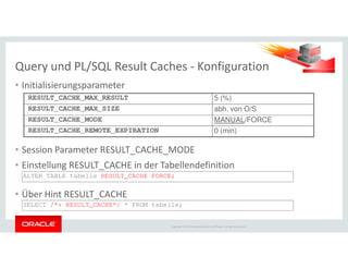Query und PL/SQL Result Caches - Konfiguration
• Initialisierungsparameter
RESULT_CACHE_MAX_RESULT 5 (%)
RESULT_CACHE_MAX_SIZE abh. von O/S
RESULT_CACHE_MODE MANUAL/FORCE
RESULT_CACHE_REMOTE_EXPIRATION 0 (min)
Copyright © 2014 Oracle and/or its affiliates. All rights reserved.
• Session Parameter RESULT_CACHE_MODE
• Einstellung RESULT_CACHE in der Tabellendefinition
• Über Hint RESULT_CACHE
0 (min)
ALTER TABLE tabelle RESULT_CACHE FORCE;
SELECT /*+ RESULT_CACHE*/ * FROM tabelle;
 