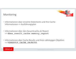• Informationen über einzelne Statements und ihre Cache-
Informationen => Ausführungsplan
Monitoring
Copyright © 2014 Oracle and/or its affiliates. All rights reserved.
• Informationen über den Gesamtcache als Report
=> dbms_result_cache.memory_report
• Informationen über Cache Results und ihren abhängigen Objekten
=> V$RESULT_CACHE_OBJECTS
 