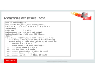 Monitoring des Result Cache
SQL> set serveroutput on
SQL> execute dbms_result_cache.memory_report()
R e s u l t C a c h e M e m o r y R e p o r t
[Parameters]
Block Size = 1K bytes
Maximum Cache Size = 6M bytes (6K blocks)
Maximum Result Size = 307K bytes (307 blocks)
[Memory]
Copyright © 2014 Oracle and/or its affiliates. All rights reserved.
[Memory]
Total Memory = 151840 bytes [0.022% of the Shared Pool]
... Fixed Memory = 5296 bytes [0.001% of the Shared Pool]
... Dynamic Memory = 146544 bytes [0.021% of the Shared Pool]
....... Overhead = 113776 bytes
....... Cache Memory = 32K bytes (32 blocks)
........... Unused Memory = 27 blocks
........... Used Memory = 5 blocks
............... Dependencies = 1 blocks (1 count)
............... Results = 4 blocks
................... SQL = 4 blocks (3 count)
 