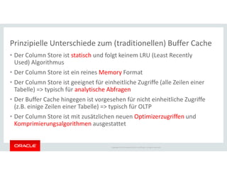 • Der Column Store ist statisch und folgt keinem LRU (Least Recently
Used) Algorithmus
• Der Column Store ist ein reines Memory Format
• Der Column Store ist geeignet für einheitliche Zugriffe (alle Zeilen einer
Tabelle) => typisch für analytische Abfragen
Prinzipielle Unterschiede zum (traditionellen) Buffer Cache
Copyright © 2014 Oracle and/or its affiliates. All rights reserved.
Tabelle) => typisch für analytische Abfragen
• Der Buffer Cache hingegen ist vorgesehen für nicht einheitliche Zugriffe
(z.B. einige Zeilen einer Tabelle) => typisch für OLTP
• Der Column Store ist mit zusätzlichen neuen Optimizerzugriffen und
Komprimierungsalgorithmen ausgestattet
 