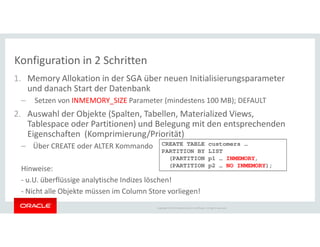 1. Memory Allokation in der SGA über neuen Initialisierungsparameter
und danach Start der Datenbank
– Setzen von INMEMORY_SIZE Parameter (mindestens 100 MB); DEFAULT
2. Auswahl der Objekte (Spalten, Tabellen, Materialized Views,
Tablespace oder Partitionen) und Belegung mit den entsprechenden
Konfiguration in 2 Schritten
Copyright © 2014 Oracle and/or its affiliates. All rights reserved.
Tablespace oder Partitionen) und Belegung mit den entsprechenden
Eigenschaften (Komprimierung/Priorität)
– Über CREATE oder ALTER Kommando
Hinweise:
- u.U. überflüssige analytische Indizes löschen!
- Nicht alle Objekte müssen im Column Store vorliegen!
CREATE TABLE customers …
PARTITION BY LIST
(PARTITION p1 … INMEMORY,
(PARTITION p2 … NO INMEMORY);
 