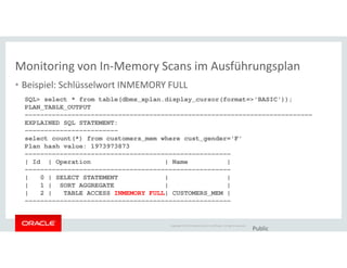 Monitoring von In-Memory Scans im Ausführungsplan
• Beispiel: Schlüsselwort INMEMORY FULL
SQL> select * from table(dbms_xplan.display_cursor(format=>'BASIC'));
PLAN_TABLE_OUTPUT
--------------------------------------------------------------------------
EXPLAINED SQL STATEMENT:
------------------------
Copyright © 2014 Oracle and/or its affiliates. All rights reserved.
Public
------------------------
select count(*) from customers_mem where cust_gender='F'
Plan hash value: 1973973873
-----------------------------------------------------
| Id | Operation | Name |
-----------------------------------------------------
| 0 | SELECT STATEMENT | |
| 1 | SORT AGGREGATE | |
| 2 | TABLE ACCESS INMEMORY FULL| CUSTOMERS_MEM |
-----------------------------------------------------
 
