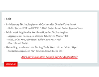 Fazit
• In-Memory Technologien und Caches der Oracle-Datenbank
– Buffer Cache: KEEP und RECYCLE, Flash Cache, Result Cache, Column Store
• Mehrwert liegt in der Kombination der Technologien
– Aggregate auf normale, relationale Tabellen: In Memory DB
– LOBs, JSON, XML, Geodaten: Buffer Cache KEEP Pool
Copyright © 2014 Oracle and/or its affiliates. All rights reserved.
– LOBs, JSON, XML, Geodaten: Buffer Cache KEEP Pool
– Query Result Cache
• Unbedingt auch weitere Tuning Techniken mitberücksichtigen
– Statistikmanagement, Plan Baseline, Result Cache etc.
Alles mit minimalem Einfluß auf die Applikation!
 