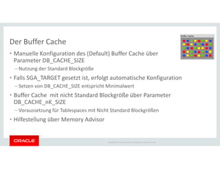 Der Buffer Cache
• Manuelle Konfiguration des (Default) Buffer Cache über
Parameter DB_CACHE_SIZE
– Nutzung der Standard Blockgröße
• Falls SGA_TARGET gesetzt ist, erfolgt automatische Konfiguration
– Setzen von DB_CACHE_SIZE entspricht Minimalwert
Copyright © 2014 Oracle and/or its affiliates. All rights reserved.
– Setzen von DB_CACHE_SIZE entspricht Minimalwert
• Buffer Cache mit nicht Standard Blockgröße über Parameter
DB_CACHE_nK_SIZE
– Voraussetzung für Tablespaces mit Nicht Standard Blockgrößen
• Hilfestellung über Memory Advisor
 