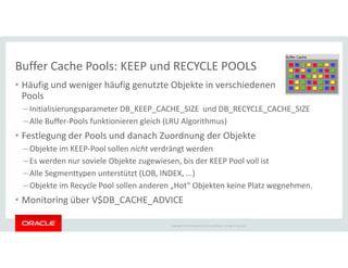 Buffer Cache Pools: KEEP und RECYCLE POOLS
• Häufig und weniger häufig genutzte Objekte in verschiedenen
Pools
– Initialisierungsparameter DB_KEEP_CACHE_SIZE und DB_RECYCLE_CACHE_SIZE
– Alle Buffer-Pools funktionieren gleich (LRU Algorithmus)
• Festlegung der Pools und danach Zuordnung der Objekte
Copyright © 2014 Oracle and/or its affiliates. All rights reserved.
• Festlegung der Pools und danach Zuordnung der Objekte
– Objekte im KEEP-Pool sollen nicht verdrängt werden
– Es werden nur soviele Objekte zugewiesen, bis der KEEP Pool voll ist
– Alle Segmenttypen unterstützt (LOB, INDEX, ...)
– Objekte im Recycle Pool sollen anderen „Hot“ Objekten keine Platz wegnehmen.
• Monitoring über V$DB_CACHE_ADVICE
 