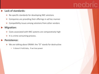  Lack of standards:
 No specific standards for developing IMC solutions
 Companies are providing their offerings in ad hoc manner
 Compatibility issues among solutions from other vendors
 Migration:
 Costs associated with IMC systems are comparatively high
 It is a time consuming process.
 Persistence:
 We are talking a out DRAM: the D stands for destru ti e
 It doesn’t hold data, if e lose po er
 