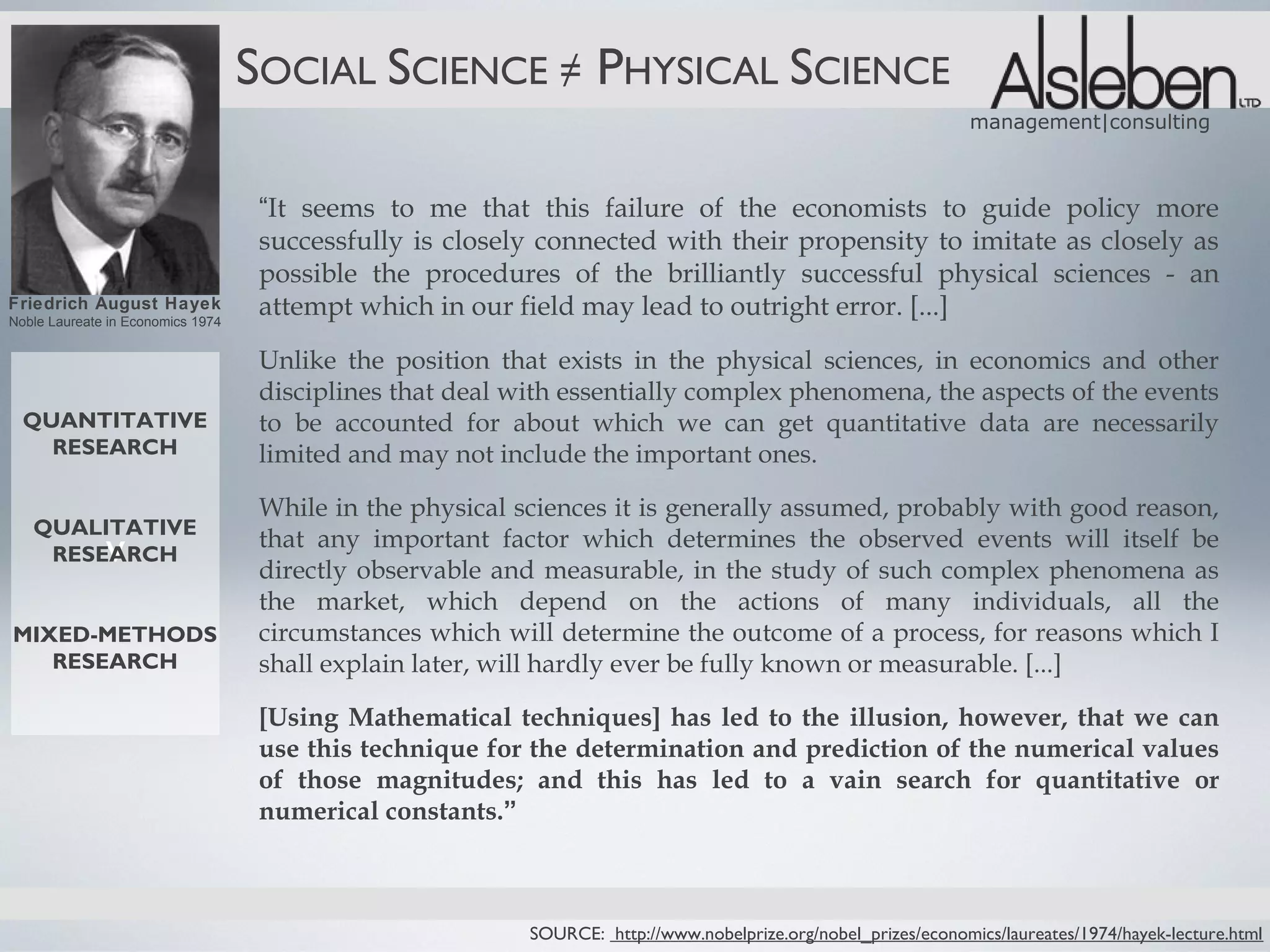 SOCIAL SCIENCE ≠ PHYSICAL SCIENCE
                                                                                                                 management|consulting



                                    “It seems to me that this failure of the economists to guide policy more
                                    successfully is closely connected with their propensity to imitate as closely as
                                    possible the procedures of the brilliantly successful physical sciences - an
Friedrich August Hayek
Noble Laureate in Economics 1974
                                    attempt which in our field may lead to outright error. [...]
                                    Unlike the position that exists in the physical sciences, in economics and other
                                    disciplines that deal with essentially complex phenomena, the aspects of the events
  QUANTITATIVE                      to be accounted for about which we can get quantitative data are necessarily
    RESEARCH                        limited and may not include the important ones.

                                    While in the physical sciences it is generally assumed, probably with good reason,
   QUALITATIVE
    RESEARCH  v                     that any important factor which determines the observed events will itself be
                                    directly observable and measurable, in the study of such complex phenomena as
                                    the market, which depend on the actions of many individuals, all the
MIXED-METHODS                       circumstances which will determine the outcome of a process, for reasons which I
   RESEARCH                         shall explain later, will hardly ever be fully known or measurable. [...]

                                    [Using Mathematical techniques] has led to the illusion, however, that we can
                                    use this technique for the determination and prediction of the numerical values
                                    of those magnitudes; and this has led to a vain search for quantitative or
                                    numerical constants.”



                                                           SOURCE: http://www.nobelprize.org/nobel_prizes/economics/laureates/1974/hayek-lecture.html
 