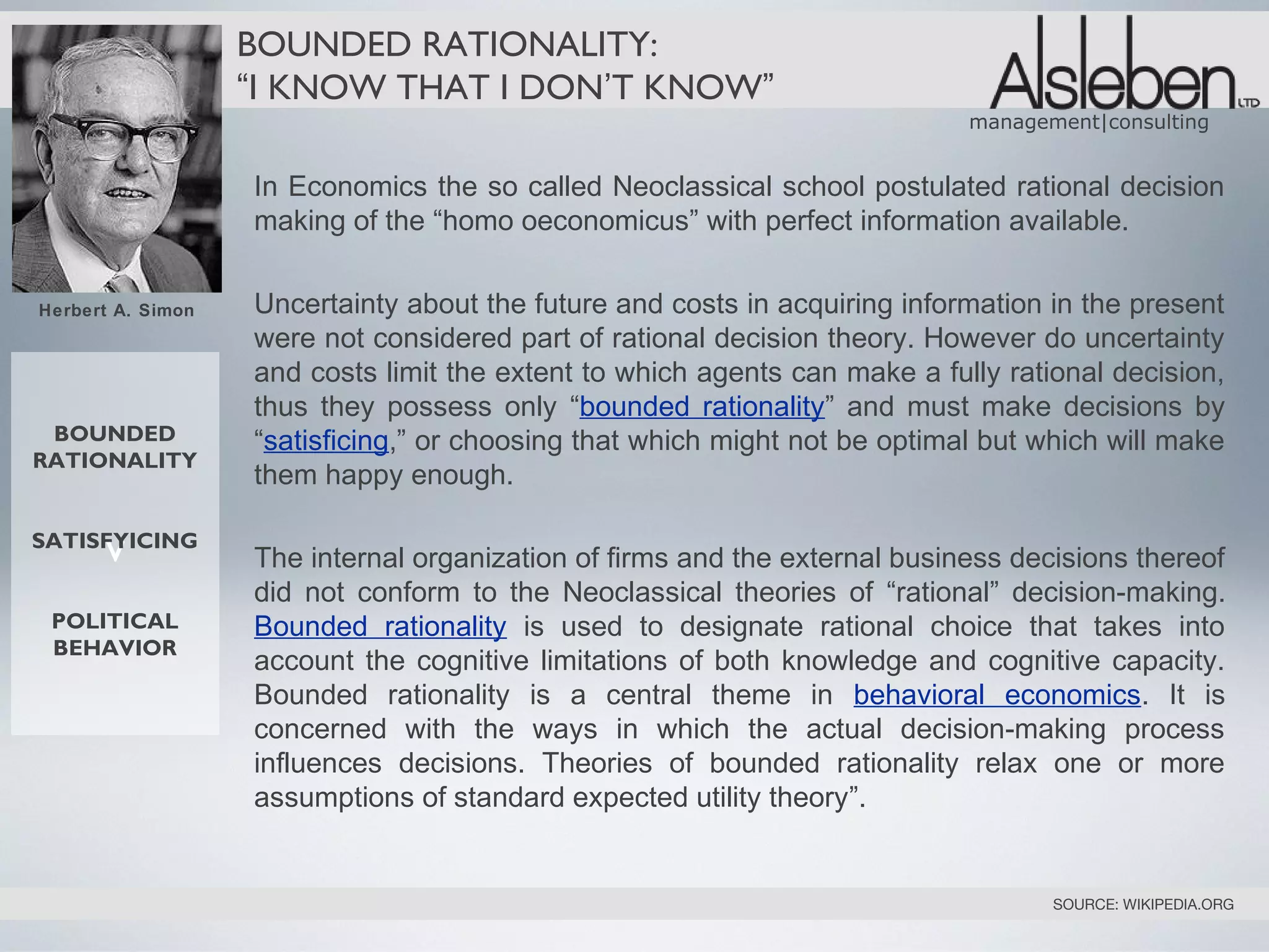 BOUNDED RATIONALITY:
                   “I KNOW THAT I DON’T KNOW”
                                                                            management|consulting


                   In Economics the so called Neoclassical school postulated rational decision
                   making of the “homo oeconomicus” with perfect information available.


Herbert A. Simon   Uncertainty about the future and costs in acquiring information in the present
                   were not considered part of rational decision theory. However do uncertainty
                   and costs limit the extent to which agents can make a fully rational decision,
                   thus they possess only “bounded rationality” and must make decisions by
 BOUNDED           “satisficing,” or choosing that which might not be optimal but which will make
RATIONALITY
                   them happy enough.

      v
SATISFYICING
                   The internal organization of firms and the external business decisions thereof
                   did not conform to the Neoclassical theories of “rational” decision-making.
 POLITICAL         Bounded rationality is used to designate rational choice that takes into
 BEHAVIOR
                   account the cognitive limitations of both knowledge and cognitive capacity.
                   Bounded rationality is a central theme in behavioral economics. It is
                   concerned with the ways in which the actual decision-making process
                   influences decisions. Theories of bounded rationality relax one or more
                   assumptions of standard expected utility theory”.


                                                                                   SOURCE: WIKIPEDIA.ORG
 