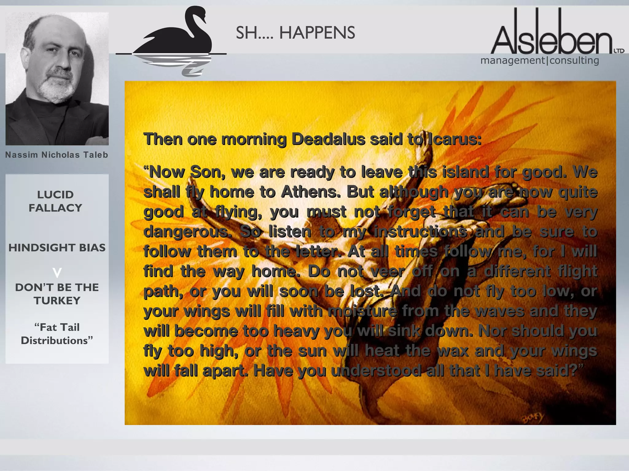 SH.... HAPPENS
                                                                     management|consulting




                        Then one morning Deadalus said to Icarus:
Nassim Nicholas Taleb

                        “Now Son, we are ready to leave this island for good. We
     LUCID              shall fly home to Athens. But although you are now quite
    FALLACY             good at flying, you must not forget that it can be very
                        dangerous. So listen to my instructions and be sure to
HINDSIGHT BIAS          follow them to the letter. At all times follow me, for I will
         v              find the way home. Do not veer off on a different flight
  DON’T BE THE
    TURKEY
                        path, or you will soon be lost. And do not fly too low, or
                        your wings will fill with moisture from the waves and they
     “Fat Tail
   Distributions”
                        will become too heavy you will sink down. Nor should you
                        fly too high, or the sun will heat the wax and your wings
                        will fall apart. Have you understood all that I have said?”
 