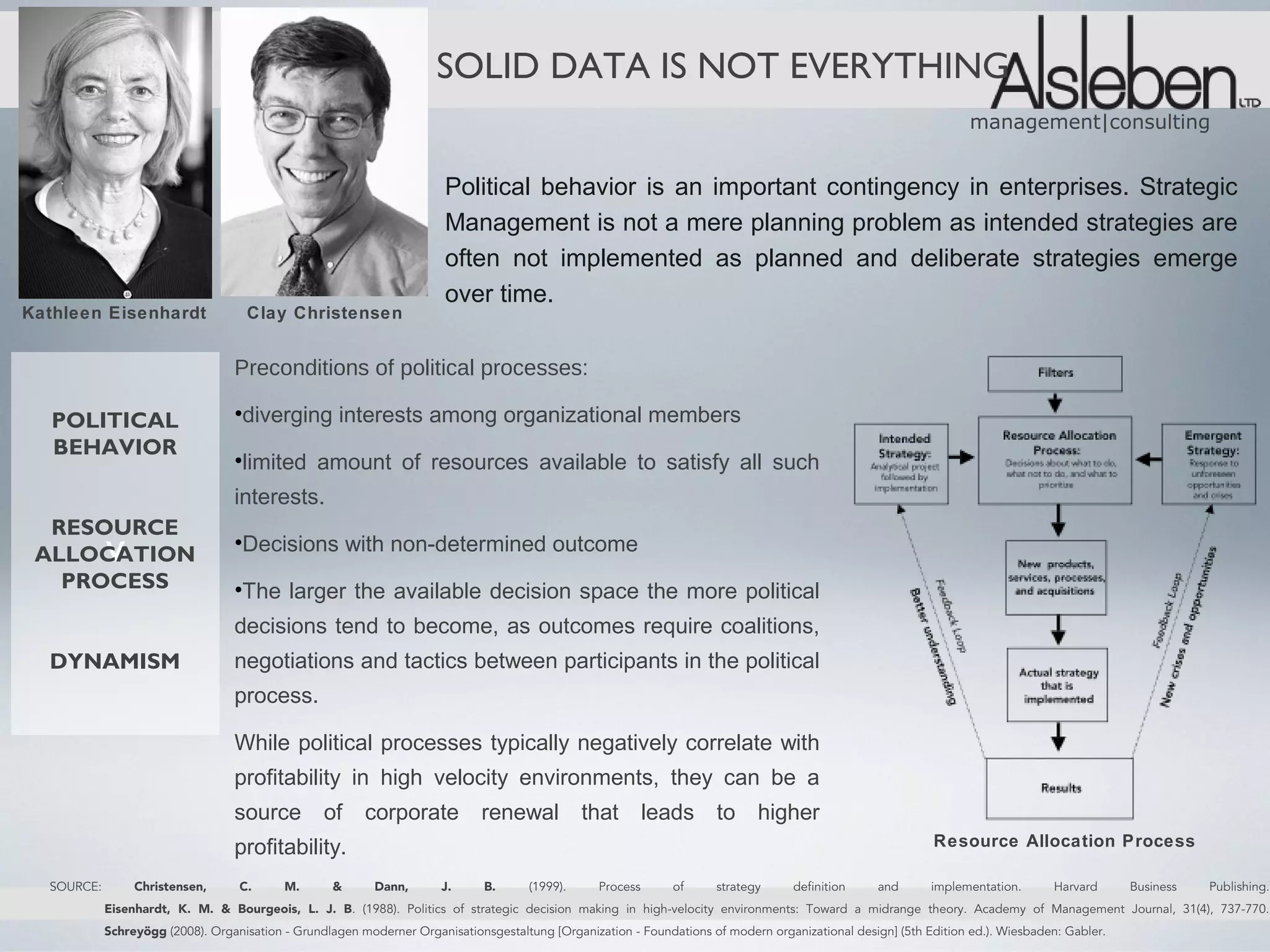 SOLID DATA IS NOT EVERYTHING
                                                                                                                                                                   management|consulting


                                                                       Political behavior is an important contingency in enterprises. Strategic
                                                                       Management is not a mere planning problem as intended strategies are
                                                                       often not implemented as planned and deliberate strategies emerge
                                                                       over time.
Kathleen Eisenhardt                 Clay Christensen


                                  Preconditions of political processes:

   POLITICAL                      •diverging interests among organizational members
   BEHAVIOR
                                  •limited amount of resources available to satisfy all such
                                  interests.
  RESOURCE
 ALLOCATION v                     •Decisions with non-determined outcome
   PROCESS                        •The larger the available decision space the more political
                                  decisions tend to become, as outcomes require coalitions,
  DYNAMISM                        negotiations and tactics between participants in the political
                                  process.

                                  While political processes typically negatively correlate with
                                  profitability in high velocity environments, they can be a
                                  source          of     corporate           renewal            that        leads     to      higher
                                  profitability.                                                                                                            Resource Allocation Process

  SOURCE:        Christensen,      C.      M.      &       Dann,      J.      B.      (1999).     Process      of     strategy      definition     and      implementation.      Harvard      Business   Publishing.
            Eisenhardt, K. M. & Bourgeois, L. J. B. (1988). Politics of strategic decision making in high-velocity environments: Toward a midrange theory. Academy of Management Journal, 31(4), 737-770.
            Schreyögg (2008). Organisation - Grundlagen moderner Organisationsgestaltung [Organization - Foundations of modern organizational design] (5th Edition ed.). Wiesbaden: Gabler.
 