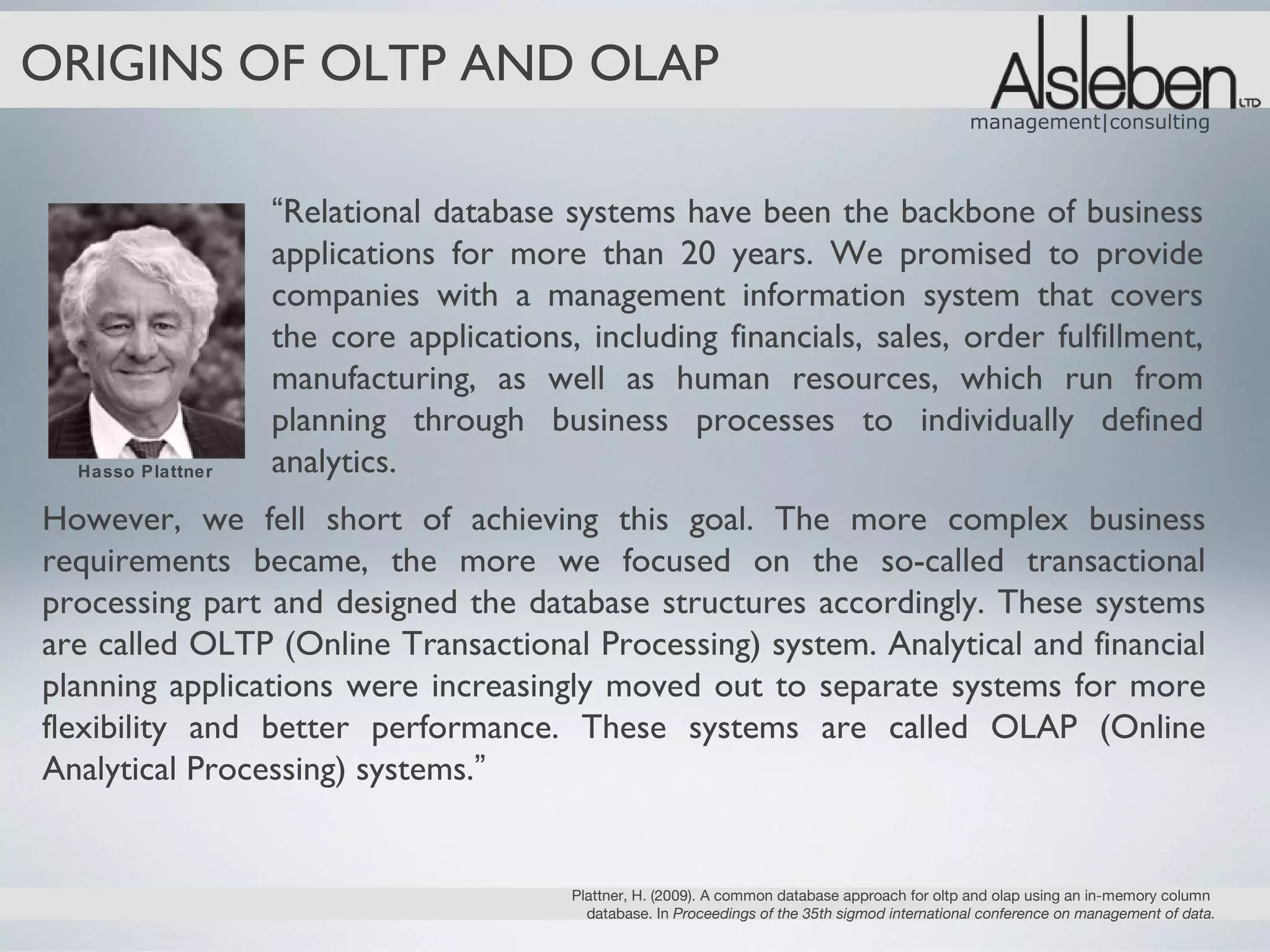 ORIGINS OF OLTP AND OLAP
                                                                                                  management|consulting



                   “Relational database systems have been the backbone of business
                   applications for more than 20 years. We promised to provide
                   companies with a management information system that covers
                   the core applications, including financials, sales, order fulfillment,
                   manufacturing, as well as human resources, which run from
                   planning through business processes to individually defined
  Hasso Plattner   analytics.
However, we fell short of achieving this goal. The more complex business
requirements became, the more we focused on the so-called transactional
processing part and designed the database structures accordingly. These systems
are called OLTP (Online Transactional Processing) system. Analytical and financial
planning applications were increasingly moved out to separate systems for more
flexibility and better performance. These systems are called OLAP (Online
Analytical Processing) systems.”


                                         Plattner, H. (2009). A common database approach for oltp and olap using an in-memory column
                                           database. In Proceedings of the 35th sigmod international conference on management of data.
 