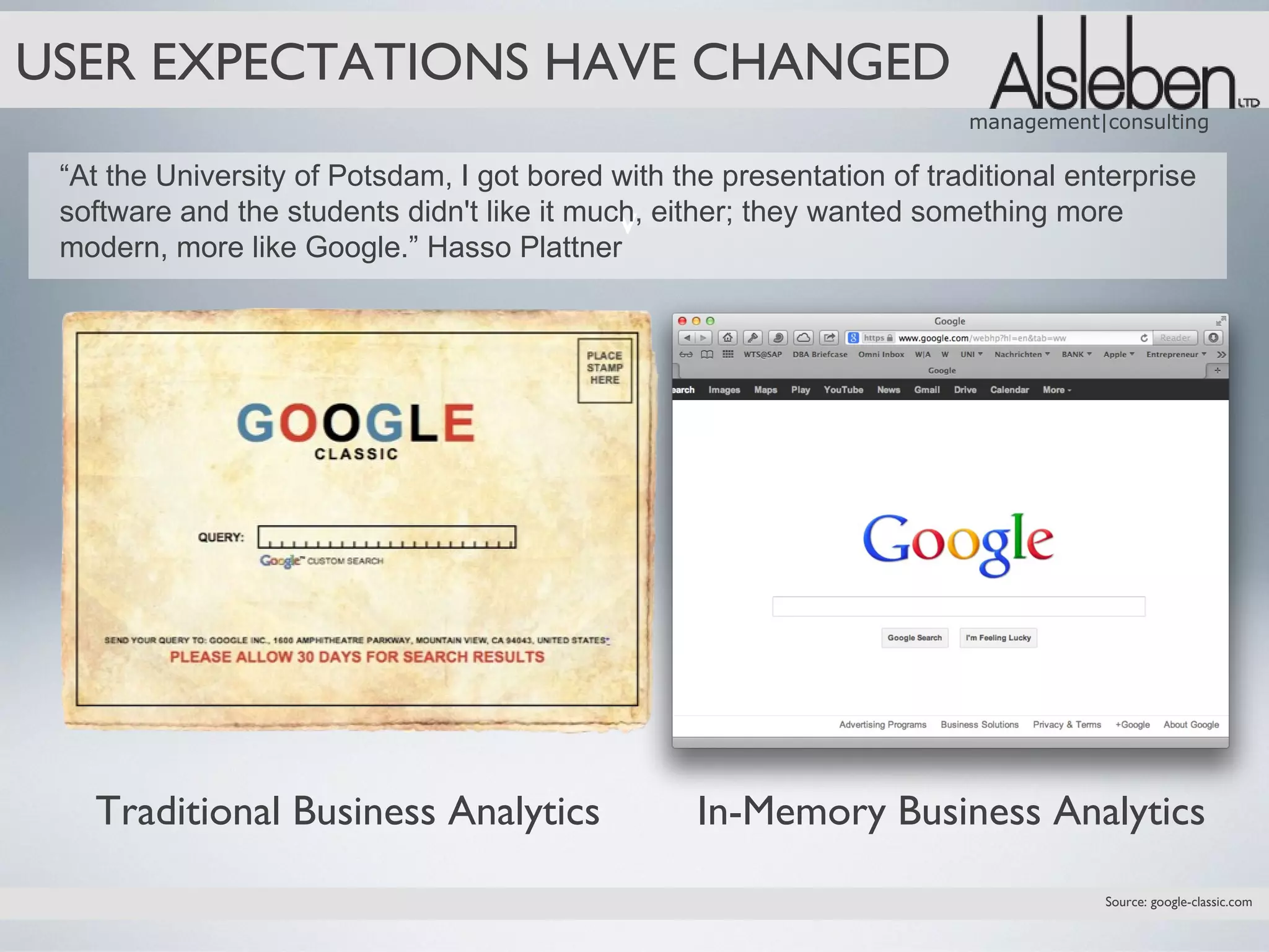 USER EXPECTATIONS HAVE CHANGED
                                                                        management|consulting

 “At the University of Potsdam, I got bored with the presentation of traditional enterprise
                                             v
 software and the students didn't like it much, either; they wanted something more
 modern, more like Google.” Hasso Plattner




   Traditional Business Analytics                  In-Memory Business Analytics
                                                                                   Source: google-classic.com
 