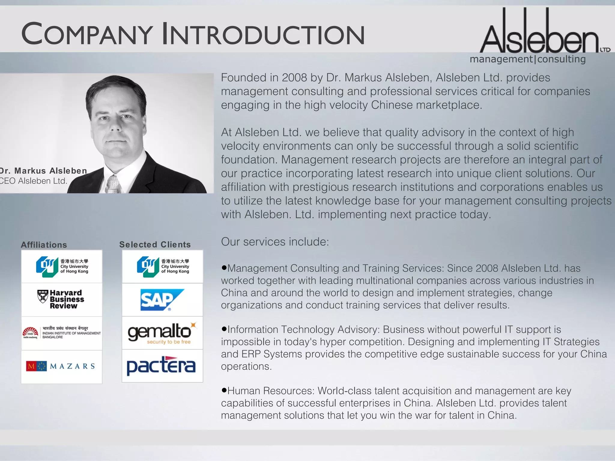COMPANY INTRODUCTION
                                                                                                 management|consulting
                                         Founded in 2008 by Dr. Markus Alsleben, Alsleben Ltd. provides
                                         management consulting and professional services critical for companies
                                         engaging in the high velocity Chinese marketplace.

                                         At Alsleben Ltd. we believe that quality advisory in the context of high
                                         velocity environments can only be successful through a solid scientific
                                         foundation. Management research projects are therefore an integral part of
Dr. Markus Alsleben                      our practice incorporating latest research into unique client solutions. Our
CEO Alsleben Ltd.
                                         affiliation with prestigious research institutions and corporations enables us
                                         to utilize the latest knowledge base for your management consulting projects
                                         with Alsleben. Ltd. implementing next practice today.

    Affiliations      Selected Clients   Our services include:

                                         •Management Consulting and Training Services: Since 2008 Alsleben Ltd. has
                                         worked together with leading multinational companies across various industries in
                                         China and around the world to design and implement strategies, change
                                         organizations and conduct training services that deliver results.

                                         •Information Technology Advisory: Business without powerful IT support is
                                         impossible in today's hyper competition. Designing and implementing IT Strategies
                                         and ERP Systems provides the competitive edge sustainable success for your China
                                         operations.

                                         •Human Resources: World-class talent acquisition and management are key
                                         capabilities of successful enterprises in China. Alsleben Ltd. provides talent
                                         management solutions that let you win the war for talent in China.
 