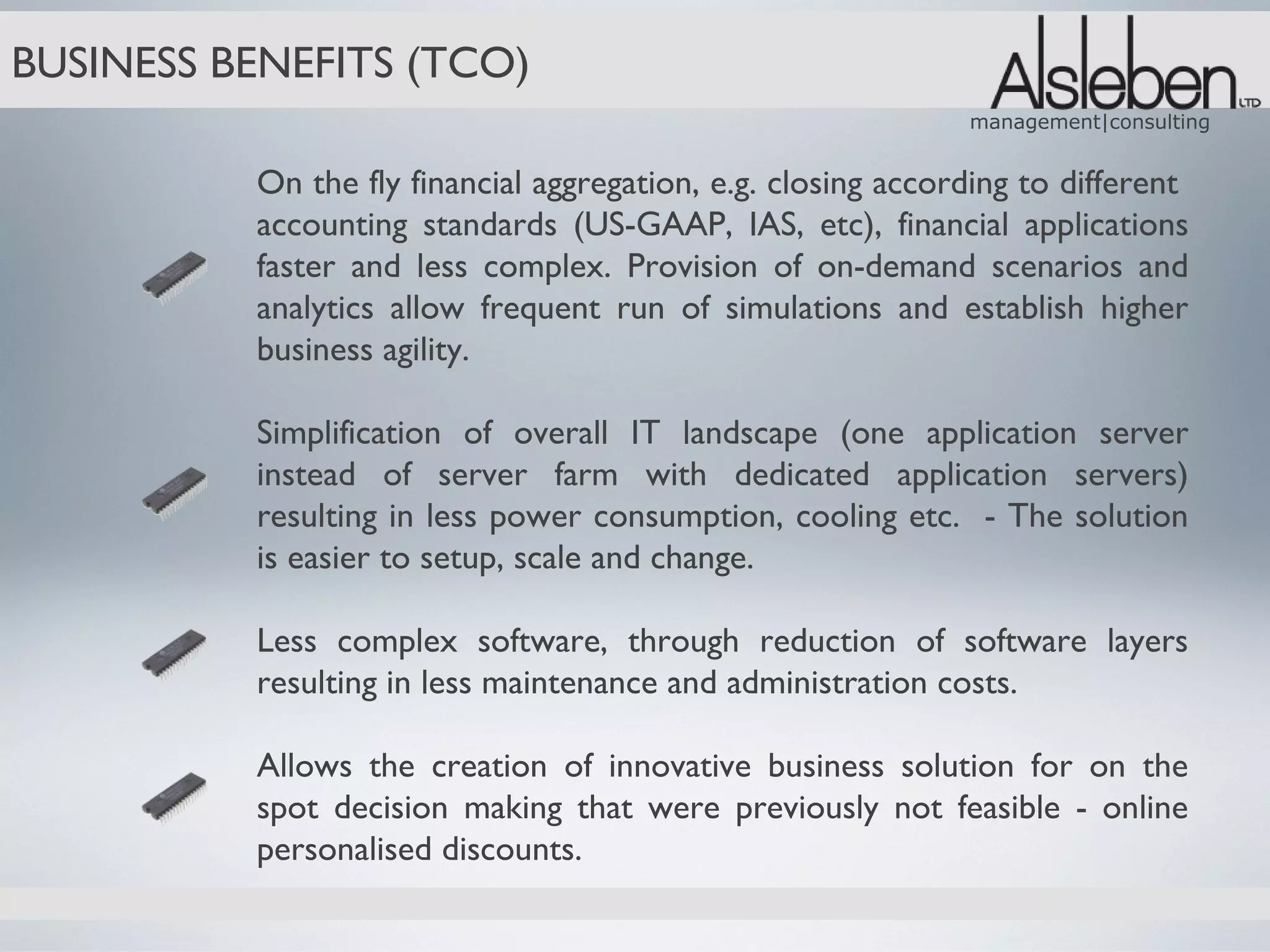 BUSINESS BENEFITS (TCO)
                                                              management|consulting


          On the fly financial aggregation, e.g. closing according to different
          accounting standards (US-GAAP, IAS, etc), financial applications
          faster and less complex. Provision of on-demand scenarios and
          analytics allow frequent run of simulations and establish higher
          business agility.

          Simplification of overall IT landscape (one application server
          instead of server farm with dedicated application servers)
          resulting in less power consumption, cooling etc. - The solution
          is easier to setup, scale and change.

          Less complex software, through reduction of software layers
          resulting in less maintenance and administration costs.

          Allows the creation of innovative business solution for on the
          spot decision making that were previously not feasible - online
          personalised discounts.
 