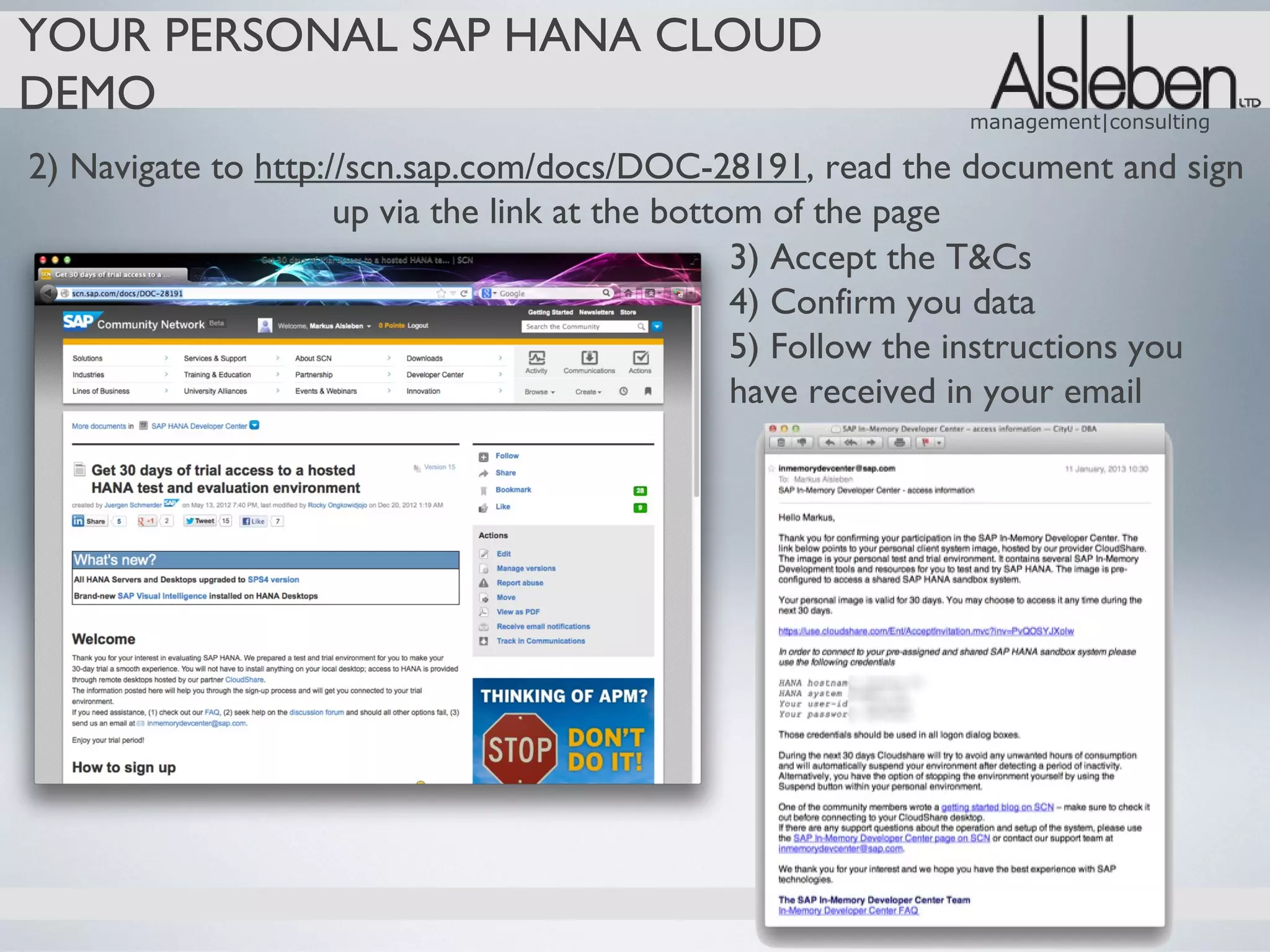 YOUR PERSONAL SAP HANA CLOUD
DEMO                                                         management|consulting

2) Navigate to http://scn.sap.com/docs/DOC-28191, read the document and sign
                     up via the link at the bottom of the page
                                                 3) Accept the T&Cs
                                                 4) Confirm you data
                                                 5) Follow the instructions you
                                                 have received in your email
 