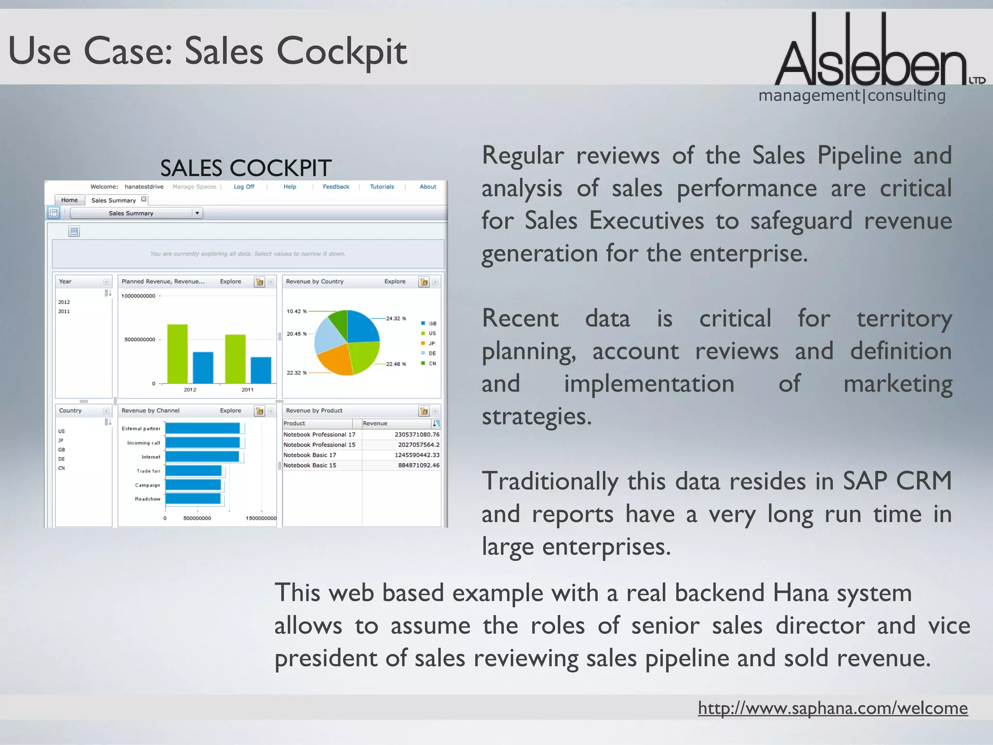 Use Case: Sales Cockpit
                                                           management|consulting



        SALES COCKPIT
                                  Regular reviews of the Sales Pipeline and
                                  analysis of sales performance are critical
                                  for Sales Executives to safeguard revenue
                                  generation for the enterprise.

                                  Recent data is critical for territory
                                  planning, account reviews and definition
                                  and     implementation   of   marketing
                                  strategies.

                                  Traditionally this data resides in SAP CRM
                                  and reports have a very long run time in
                                  large enterprises.
                This web based example with a real backend Hana system
                allows to assume the roles of senior sales director and vice
                president of sales reviewing sales pipeline and sold revenue.
                                                     http://www.saphana.com/welcome
 