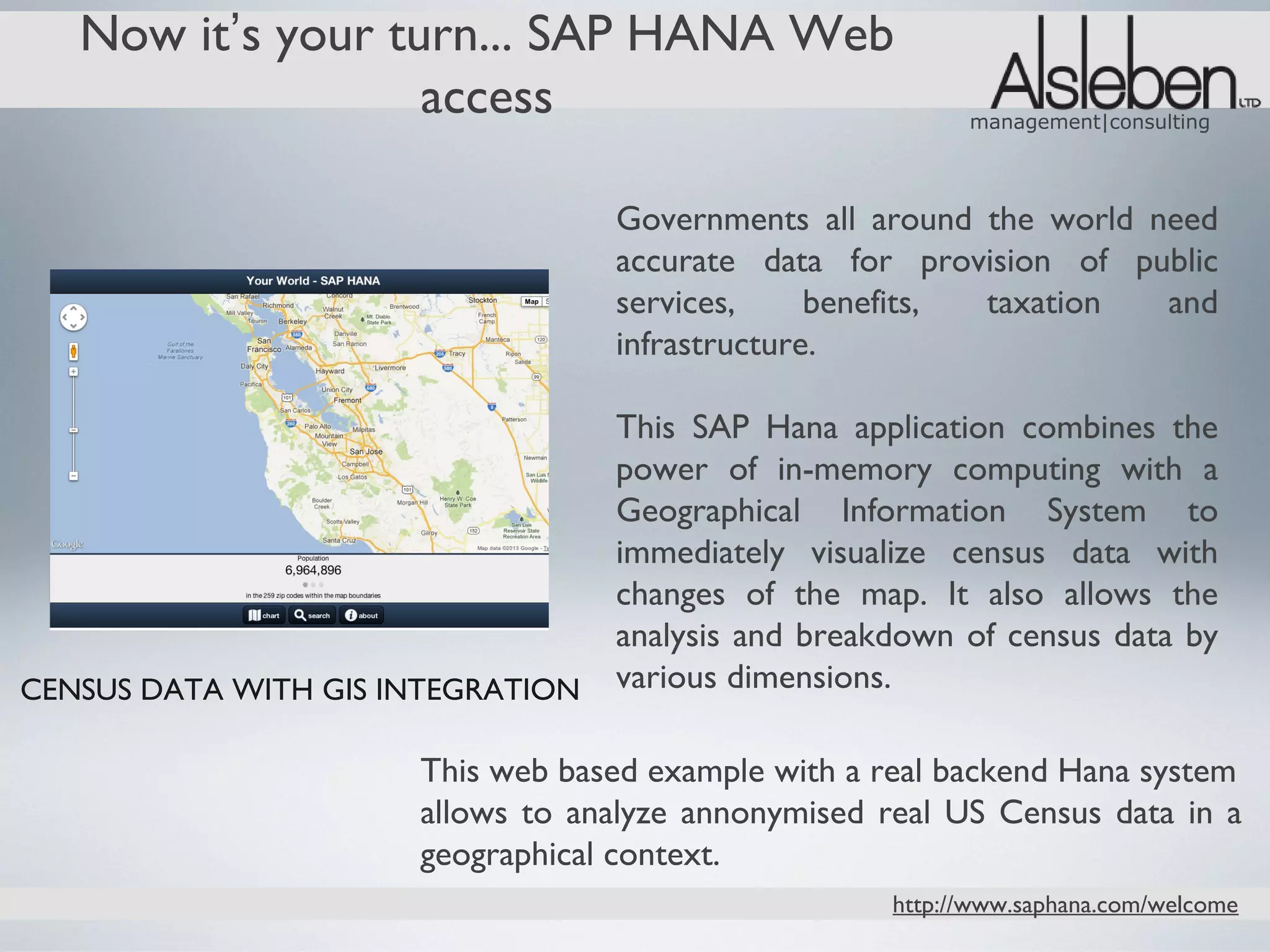 Now it’s your turn... SAP HANA Web
                   access                                  management|consulting




                                   Governments all around the world need
                                   accurate data for provision of public
                                   services,     benefits, taxation  and
                                   infrastructure.

                                   This SAP Hana application combines the
                                   power of in-memory computing with a
                                   Geographical Information System to
                                   immediately visualize census data with
                                   changes of the map. It also allows the
                                   analysis and breakdown of census data by
CENSUS DATA WITH GIS INTEGRATION   various dimensions.

                      This web based example with a real backend Hana system
                      allows to analyze annonymised real US Census data in a
                      geographical context.
                                                     http://www.saphana.com/welcome
 