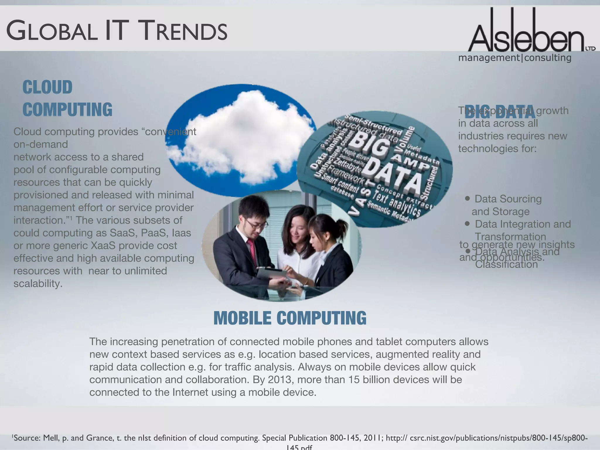 GLOBAL IT TRENDS
                                                                                                                               management|consulting


    CLOUD
    COMPUTING                                                                                                                    BIG DATA
                                                                                                                               The exponential growth
                                                                                                                               in data across all
Cloud computing provides “convenient                                                                                           industries requires new
on-demand                                                                                                                      technologies for:
network access to a shared
pool of configurable computing
resources that can be quickly
provisioned and released with minimal                                                                                            • Data Sourcing
management effort or service provider                                                                                              and Storage
interaction.”1 The various subsets of                                                                                            • Data Integration and
could computing as SaaS, PaaS, Iaas                                                                                                 Transformation
or more generic XaaS provide cost                                                                                               to generate new insights
effective and high available computing
                                                                                                                                 • Data Analysis and
                                                                                                                                and opportunities.
                                                                                                                                    Classification
resources with near to unlimited
scalability.


                                                         MOBILE COMPUTING
                     The increasing penetration of connected mobile phones and tablet computers allows
                     new context based services as e.g. location based services, augmented reality and
                     rapid data collection e.g. for traffic analysis. Always on mobile devices allow quick
                     communication and collaboration. By 2013, more than 15 billion devices will be
                     connected to the Internet using a mobile device.



Source: Mell, p. and Grance, t. the nIst definition of cloud computing. Special Publication 800-145, 2011; http:// csrc.nist.gov/publications/nistpubs/800-145/sp800-
1
 