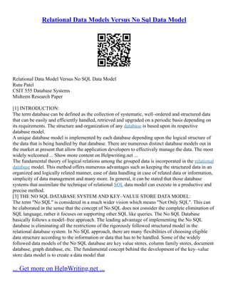 Relational Data Models Versus No Sql Data Model
Relational Data Model Versus No SQL Data Model
Rutu Patel
CSIT 555 Database Systems
Midterm Research Paper
[1] INTRODUCTION:
The term database can be defined as the collection of systematic, well–ordered and structured data
that can be easily and efficiently handled, retrieved and upgraded on a periodic basis depending on
its requirements. The structure and organization of any database is based upon its respective
database model.
A unique database model is implemented by each database depending upon the logical structure of
the data that is being handled by that database. There are numerous distinct database models out in
the market at present that allow the application developers to effectively manage the data. The most
widely welcomed ... Show more content on Helpwriting.net ...
The fundamental theory of logical relations among the grouped data is incorporated in the relational
database model. This method offers numerous advantages such as keeping the structured data in an
organized and logically related manner, ease of data handling in case of related data or information,
simplicity of data management and many more. In general, it can be stated that those database
systems that assimilate the technique of relational SQL data model can execute in a productive and
precise method.
[3] THE NO SQL DATABASE SYSTEM AND KEY–VALUE STORE DATA MODEL:
The term "No SQL" is considered in a much wider vision which means "Not Only SQL". This can
be elaborated in the sense that the concept of No SQL does not consider the complete elimination of
SQL language, rather it focuses on supporting other SQL like queries. The No SQL Database
basically follows a model–free approach. The leading advantage of implementing the No SQL
database is eliminating all the restrictions of the rigorously followed structured model in the
relational database system. In No SQL approach, there are many flexibilities of choosing eligible
data structure according to the information or data that has to be handled. Some of the widely
followed data models of the No SQL database are key value stores, column family stores, document
database, graph database, etc. The fundamental concept behind the development of the key–value
store data model is to create a data model that
... Get more on HelpWriting.net ...
 